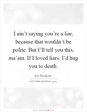 I ain’t saying you’re a liar, because that wouldn’t be polite. But I’ll tell you this, ma’am. If I loved liars, I’d hug you to death Picture Quote #1
