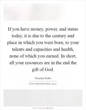 If you have money, power, and status today, it is due to the century and place in which you were born, to your talents and capacities and health, none of which you earned. In short, all your resources are in the end the gift of God Picture Quote #1