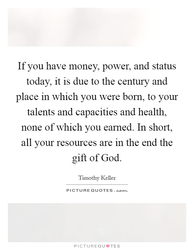 If you have money, power, and status today, it is due to the century and place in which you were born, to your talents and capacities and health, none of which you earned. In short, all your resources are in the end the gift of God Picture Quote #1