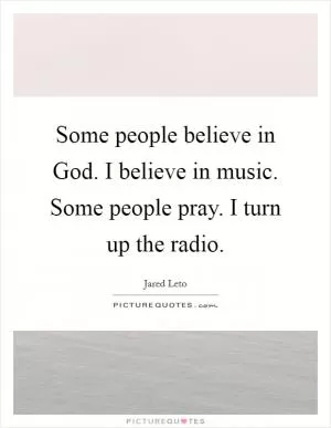 Some people believe in God. I believe in music. Some people pray. I turn up the radio Picture Quote #1