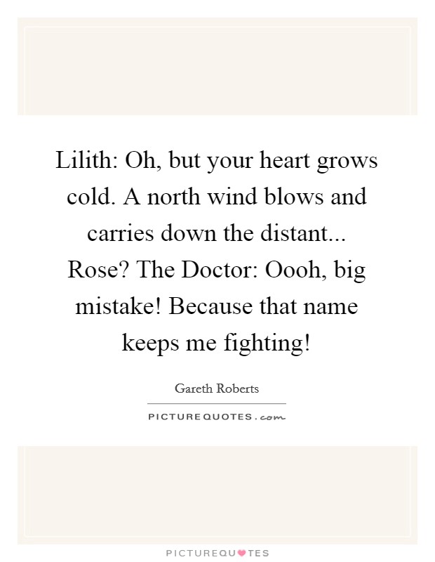 Lilith: Oh, but your heart grows cold. A north wind blows and carries down the distant... Rose? The Doctor: Oooh, big mistake! Because that name keeps me fighting! Picture Quote #1