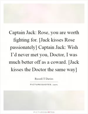 Captain Jack: Rose, you are worth fighting for. [Jack kisses Rose passionately] Captain Jack: Wish I’d never met you, Doctor, I was much better off as a coward. [Jack kisses the Doctor the same way] Picture Quote #1