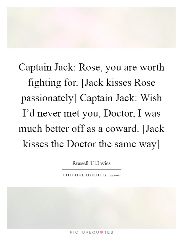 Captain Jack: Rose, you are worth fighting for. [Jack kisses Rose passionately] Captain Jack: Wish I'd never met you, Doctor, I was much better off as a coward. [Jack kisses the Doctor the same way] Picture Quote #1
