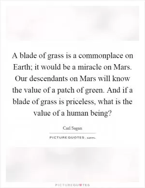 A blade of grass is a commonplace on Earth; it would be a miracle on Mars. Our descendants on Mars will know the value of a patch of green. And if a blade of grass is priceless, what is the value of a human being? Picture Quote #1