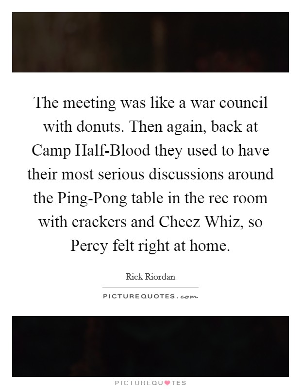 The meeting was like a war council with donuts. Then again, back at Camp Half-Blood they used to have their most serious discussions around the Ping-Pong table in the rec room with crackers and Cheez Whiz, so Percy felt right at home Picture Quote #1