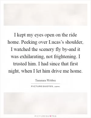 I kept my eyes open on the ride home. Peeking over Lucas’s shoulder, I watched the scenery fly by-and it was exhilarating, not frightening. I trusted him. I had since that first night, when I let him drive me home Picture Quote #1