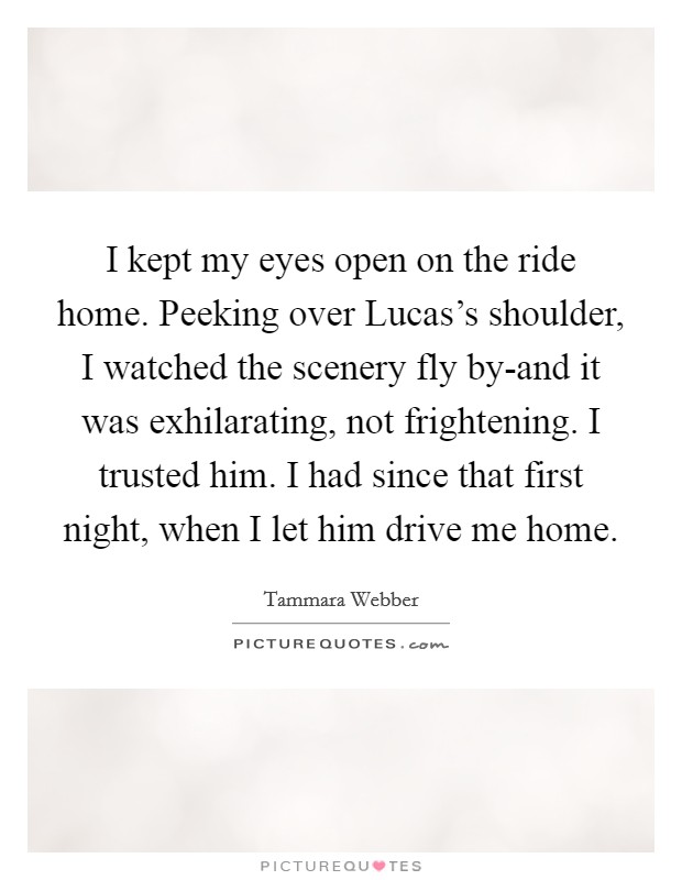I kept my eyes open on the ride home. Peeking over Lucas's shoulder, I watched the scenery fly by-and it was exhilarating, not frightening. I trusted him. I had since that first night, when I let him drive me home Picture Quote #1