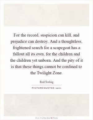For the record, suspicion can kill, and prejudice can destroy. And a thoughtless, frightened search for a scapegoat has a fallout all its own, for the children and the children yet unborn. And the pity of it is that these things cannot be confined to the Twilight Zone Picture Quote #1