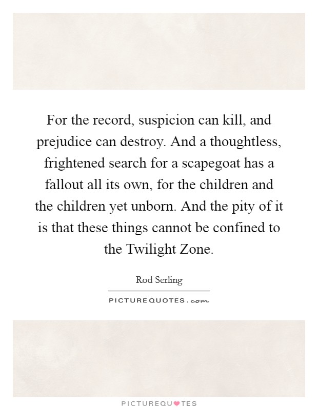 For the record, suspicion can kill, and prejudice can destroy. And a thoughtless, frightened search for a scapegoat has a fallout all its own, for the children and the children yet unborn. And the pity of it is that these things cannot be confined to the Twilight Zone Picture Quote #1