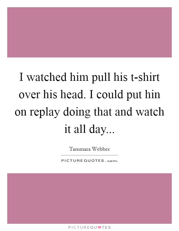 I watched him pull his t-shirt over his head. I could put hin on replay doing that and watch it all day Picture Quote #1