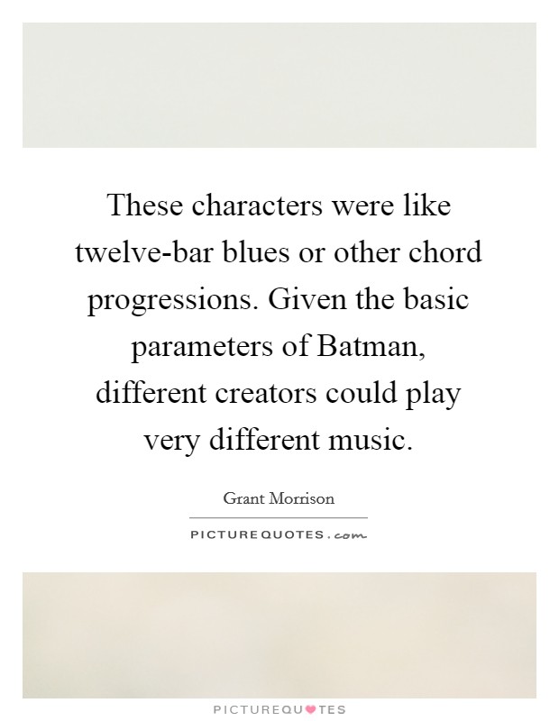 These characters were like twelve-bar blues or other chord progressions. Given the basic parameters of Batman, different creators could play very different music Picture Quote #1