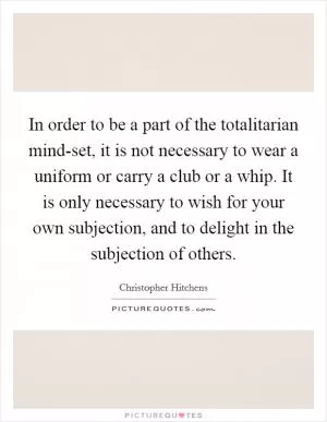 In order to be a part of the totalitarian mind-set, it is not necessary to wear a uniform or carry a club or a whip. It is only necessary to wish for your own subjection, and to delight in the subjection of others Picture Quote #1