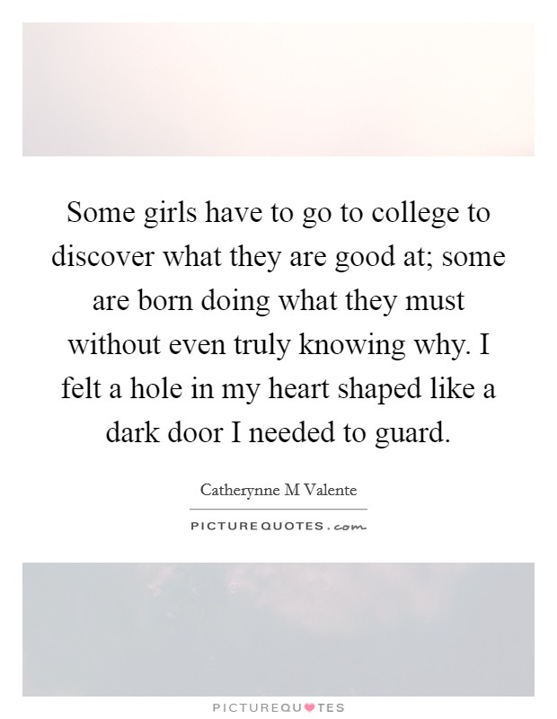 Some girls have to go to college to discover what they are good at; some are born doing what they must without even truly knowing why. I felt a hole in my heart shaped like a dark door I needed to guard Picture Quote #1