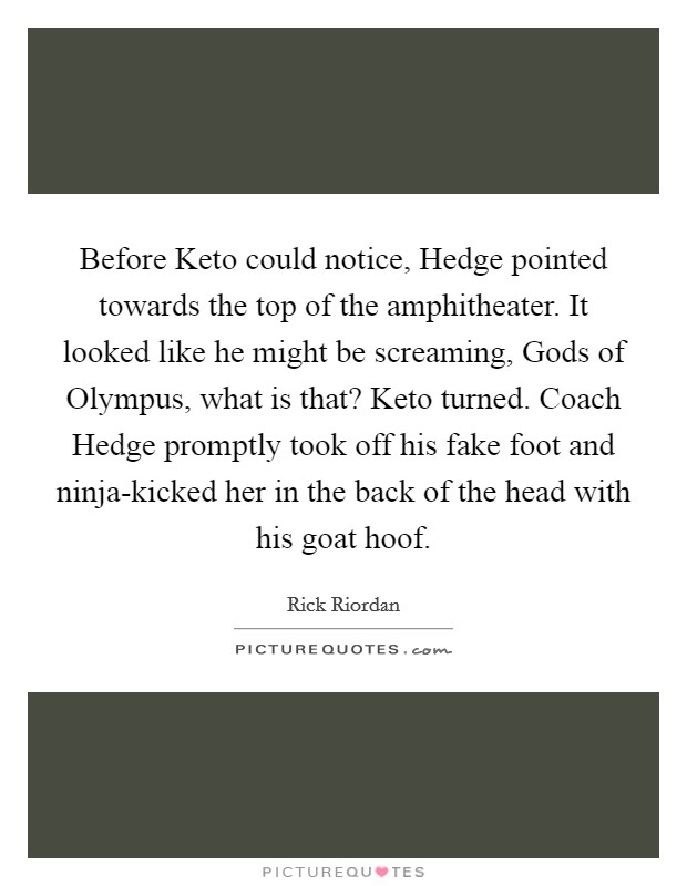 Before Keto could notice, Hedge pointed towards the top of the amphitheater. It looked like he might be screaming, Gods of Olympus, what is that? Keto turned. Coach Hedge promptly took off his fake foot and ninja-kicked her in the back of the head with his goat hoof Picture Quote #1