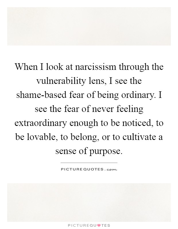 When I look at narcissism through the vulnerability lens, I see the shame-based fear of being ordinary. I see the fear of never feeling extraordinary enough to be noticed, to be lovable, to belong, or to cultivate a sense of purpose Picture Quote #1