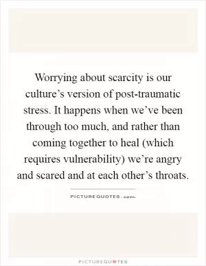 Worrying about scarcity is our culture’s version of post-traumatic stress. It happens when we’ve been through too much, and rather than coming together to heal (which requires vulnerability) we’re angry and scared and at each other’s throats Picture Quote #1