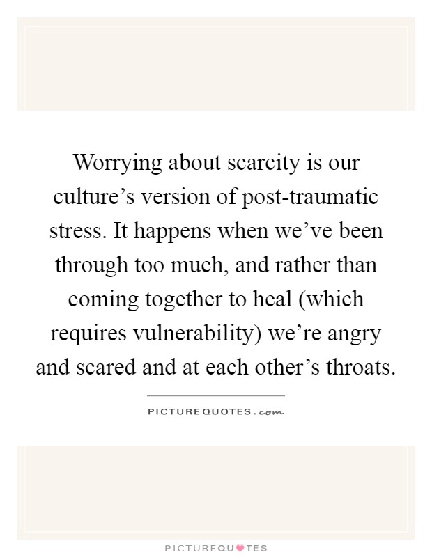 Worrying about scarcity is our culture's version of post-traumatic stress. It happens when we've been through too much, and rather than coming together to heal (which requires vulnerability) we're angry and scared and at each other's throats Picture Quote #1