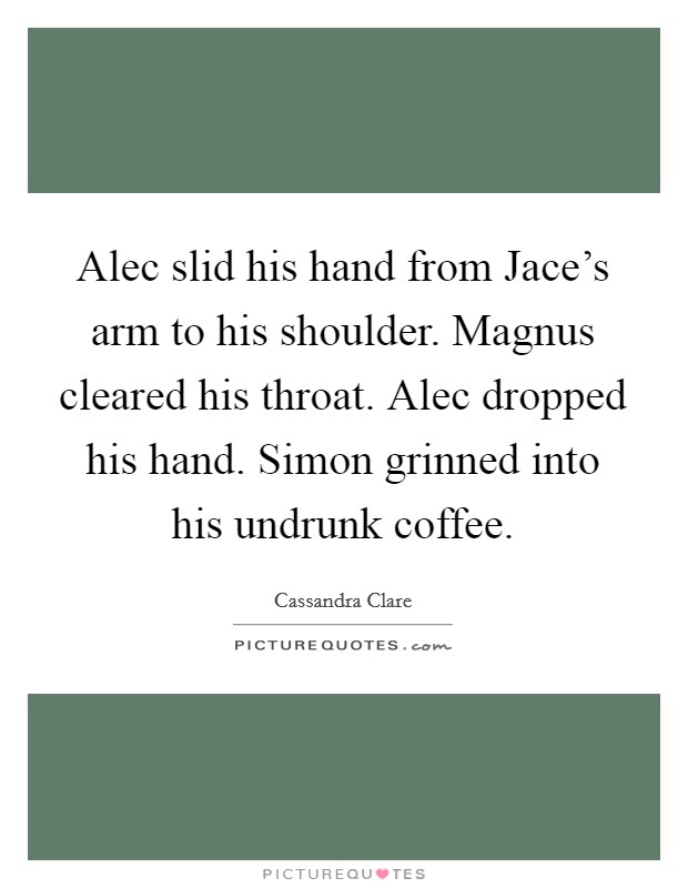 Alec slid his hand from Jace's arm to his shoulder. Magnus cleared his throat. Alec dropped his hand. Simon grinned into his undrunk coffee Picture Quote #1
