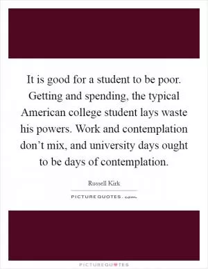 It is good for a student to be poor. Getting and spending, the typical American college student lays waste his powers. Work and contemplation don’t mix, and university days ought to be days of contemplation Picture Quote #1
