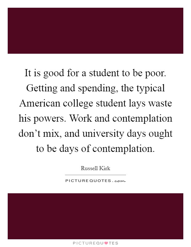 It is good for a student to be poor. Getting and spending, the typical American college student lays waste his powers. Work and contemplation don't mix, and university days ought to be days of contemplation Picture Quote #1