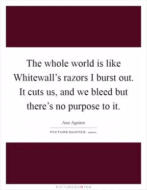 The whole world is like Whitewall’s razors I burst out. It cuts us, and we bleed but there’s no purpose to it Picture Quote #1