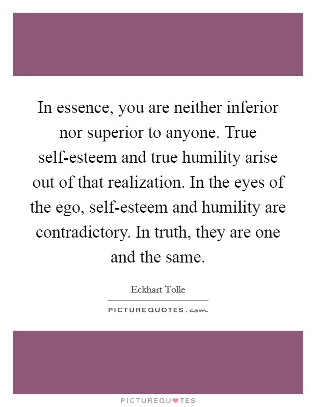 In essence, you are neither inferior nor superior to anyone. True self-esteem and true humility arise out of that realization. In the eyes of the ego, self-esteem and humility are contradictory. In truth, they are one and the same Picture Quote #1