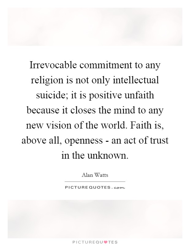 Irrevocable commitment to any religion is not only intellectual suicide; it is positive unfaith because it closes the mind to any new vision of the world. Faith is, above all, openness - an act of trust in the unknown Picture Quote #1