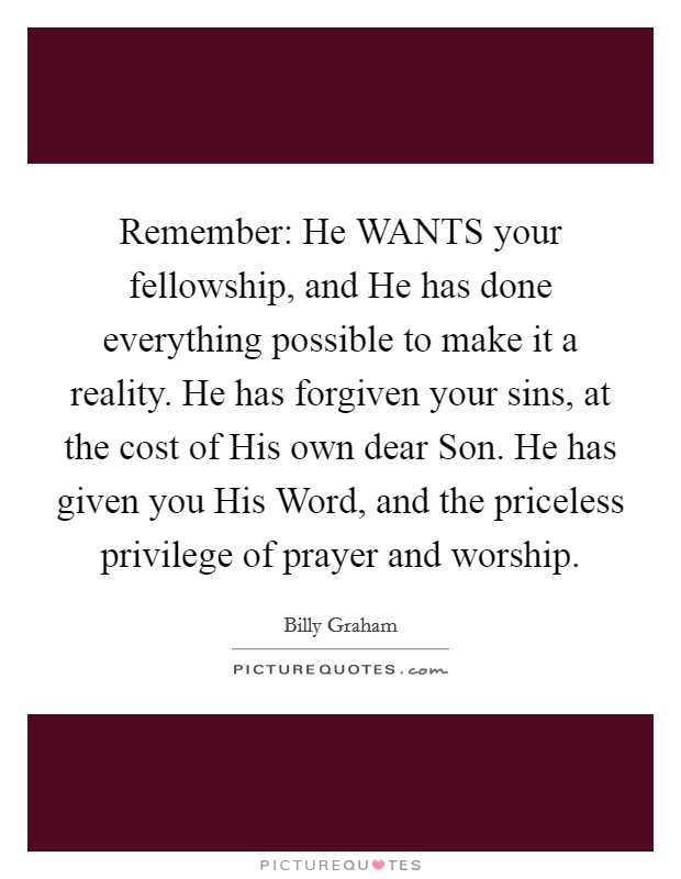 Remember: He WANTS your fellowship, and He has done everything possible to make it a reality. He has forgiven your sins, at the cost of His own dear Son. He has given you His Word, and the priceless privilege of prayer and worship Picture Quote #1