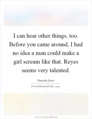 I can hear other things, too. Before you came around, I had no idea a man could make a girl scream like that. Reyes seems very talented Picture Quote #1