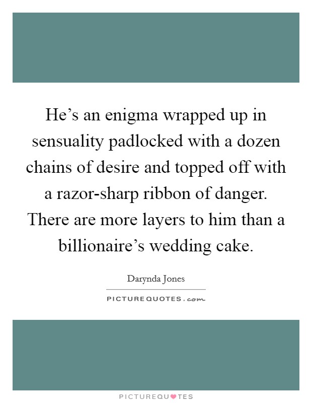 He's an enigma wrapped up in sensuality padlocked with a dozen chains of desire and topped off with a razor-sharp ribbon of danger. There are more layers to him than a billionaire's wedding cake Picture Quote #1