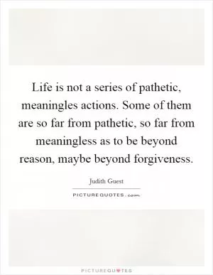 Life is not a series of pathetic, meaningles actions. Some of them are so far from pathetic, so far from meaningless as to be beyond reason, maybe beyond forgiveness Picture Quote #1