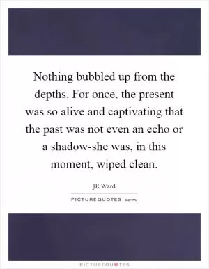 Nothing bubbled up from the depths. For once, the present was so alive and captivating that the past was not even an echo or a shadow-she was, in this moment, wiped clean Picture Quote #1