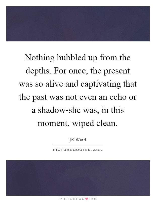 Nothing bubbled up from the depths. For once, the present was so alive and captivating that the past was not even an echo or a shadow-she was, in this moment, wiped clean Picture Quote #1