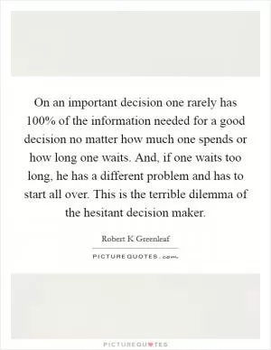 On an important decision one rarely has 100% of the information needed for a good decision no matter how much one spends or how long one waits. And, if one waits too long, he has a different problem and has to start all over. This is the terrible dilemma of the hesitant decision maker Picture Quote #1