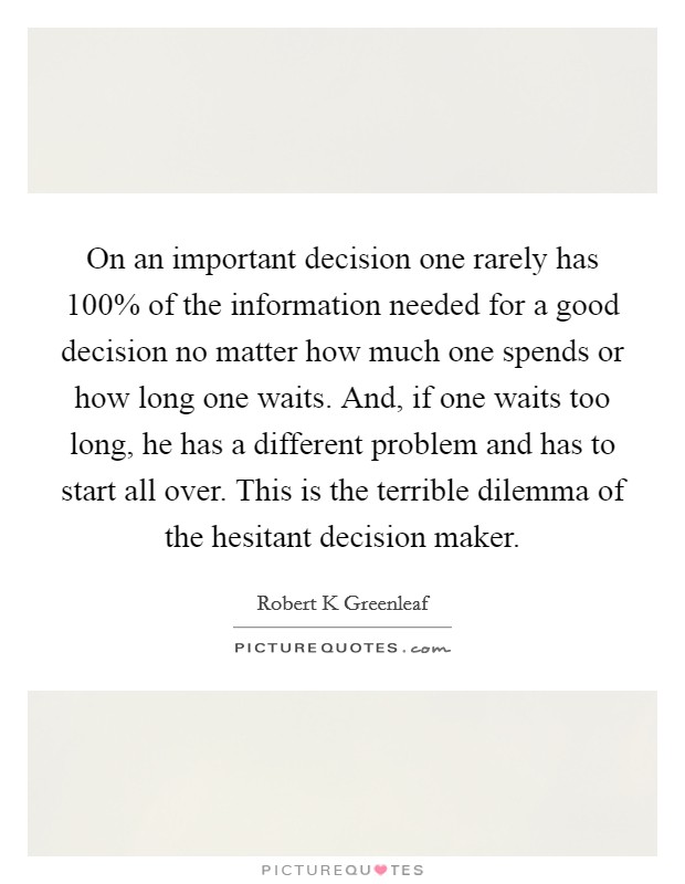 On an important decision one rarely has 100% of the information needed for a good decision no matter how much one spends or how long one waits. And, if one waits too long, he has a different problem and has to start all over. This is the terrible dilemma of the hesitant decision maker Picture Quote #1