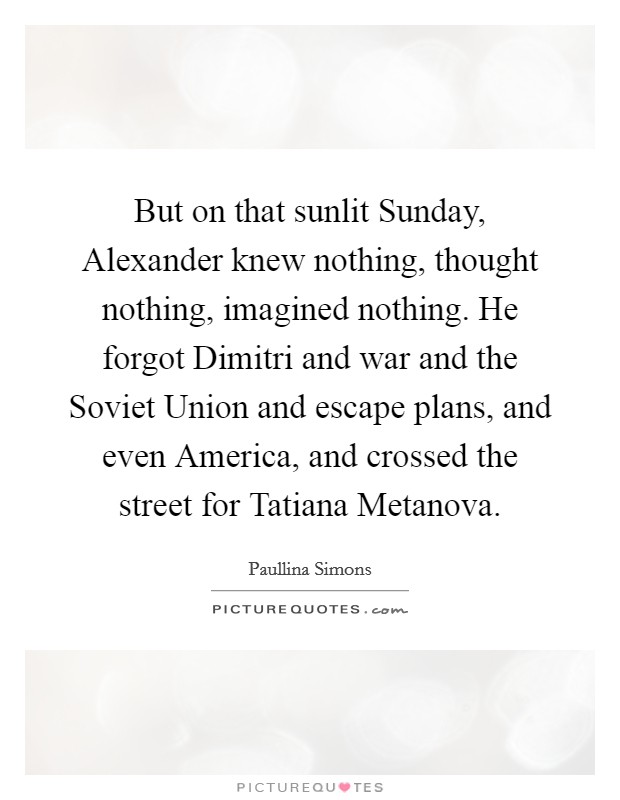 But on that sunlit Sunday, Alexander knew nothing, thought nothing, imagined nothing. He forgot Dimitri and war and the Soviet Union and escape plans, and even America, and crossed the street for Tatiana Metanova Picture Quote #1