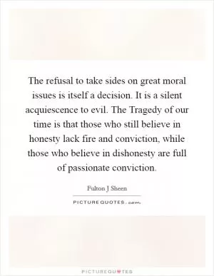 The refusal to take sides on great moral issues is itself a decision. It is a silent acquiescence to evil. The Tragedy of our time is that those who still believe in honesty lack fire and conviction, while those who believe in dishonesty are full of passionate conviction Picture Quote #1
