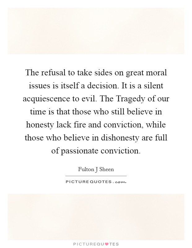 The refusal to take sides on great moral issues is itself a decision. It is a silent acquiescence to evil. The Tragedy of our time is that those who still believe in honesty lack fire and conviction, while those who believe in dishonesty are full of passionate conviction Picture Quote #1