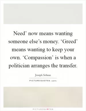 Need’ now means wanting someone else’s money. ‘Greed’ means wanting to keep your own. ‘Compassion’ is when a politician arranges the transfer Picture Quote #1