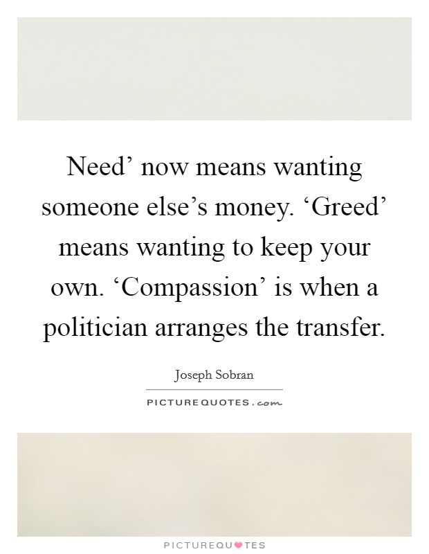 Need' now means wanting someone else's money. ‘Greed' means wanting to keep your own. ‘Compassion' is when a politician arranges the transfer Picture Quote #1