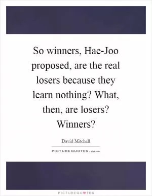 So winners, Hae-Joo proposed, are the real losers because they learn nothing? What, then, are losers? Winners? Picture Quote #1
