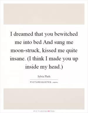 I dreamed that you bewitched me into bed And sung me moon-struck, kissed me quite insane. (I think I made you up inside my head.) Picture Quote #1