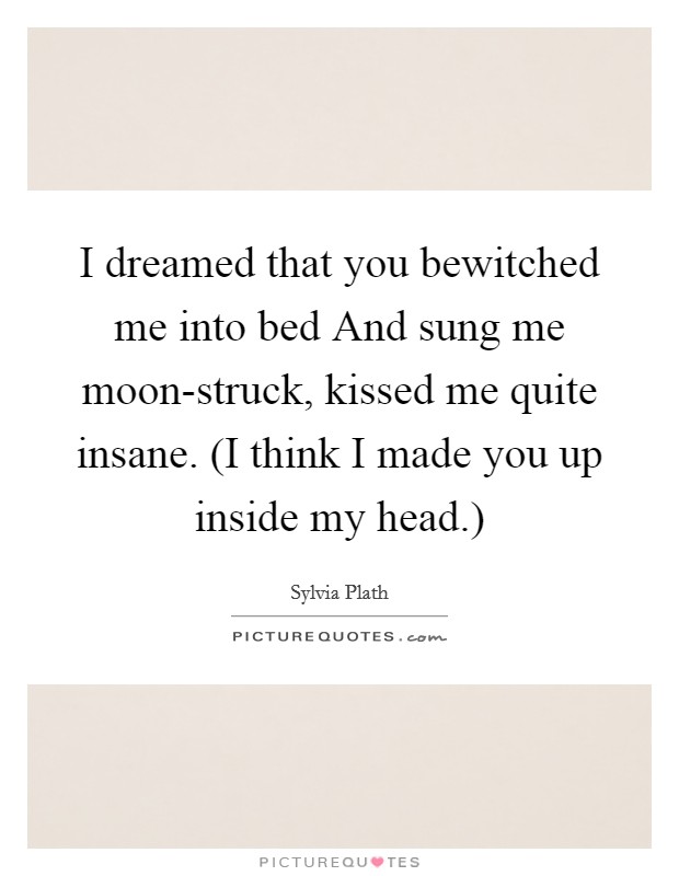 I dreamed that you bewitched me into bed And sung me moon-struck, kissed me quite insane. (I think I made you up inside my head.) Picture Quote #1