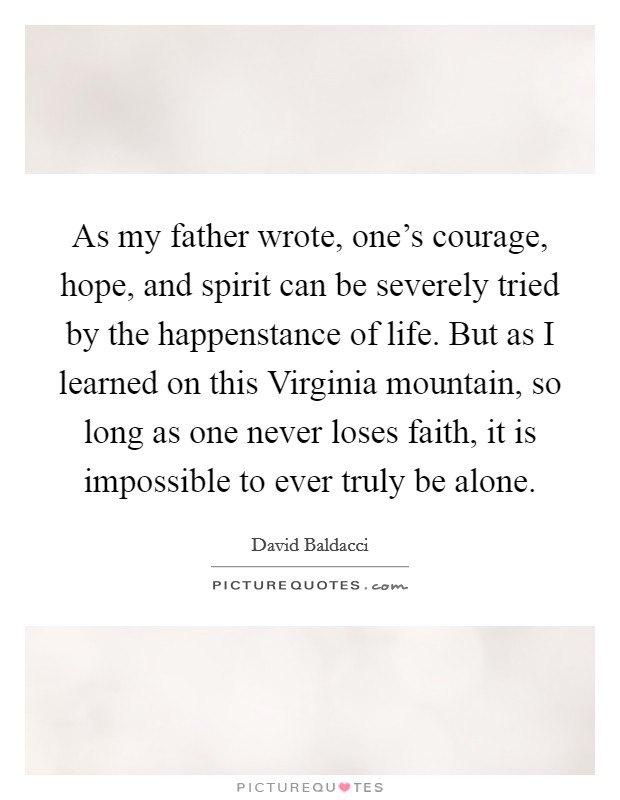 As my father wrote, one's courage, hope, and spirit can be severely tried by the happenstance of life. But as I learned on this Virginia mountain, so long as one never loses faith, it is impossible to ever truly be alone Picture Quote #1