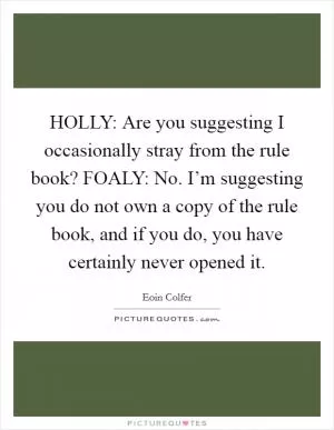 HOLLY: Are you suggesting I occasionally stray from the rule book? FOALY: No. I’m suggesting you do not own a copy of the rule book, and if you do, you have certainly never opened it Picture Quote #1