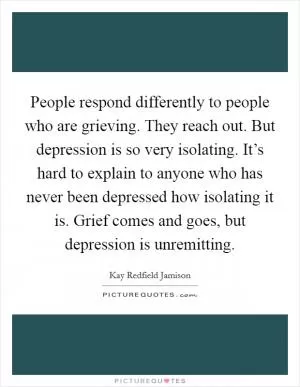 People respond differently to people who are grieving. They reach out. But depression is so very isolating. It’s hard to explain to anyone who has never been depressed how isolating it is. Grief comes and goes, but depression is unremitting Picture Quote #1
