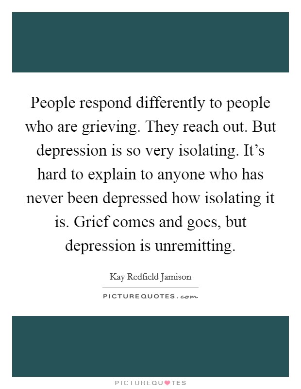 People respond differently to people who are grieving. They reach out. But depression is so very isolating. It's hard to explain to anyone who has never been depressed how isolating it is. Grief comes and goes, but depression is unremitting Picture Quote #1