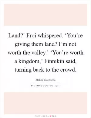 Land?’ Froi whispered. ‘You’re giving them land? I’m not worth the valley.’ ‘You’re worth a kingdom,’ Finnikin said, turning back to the crowd Picture Quote #1