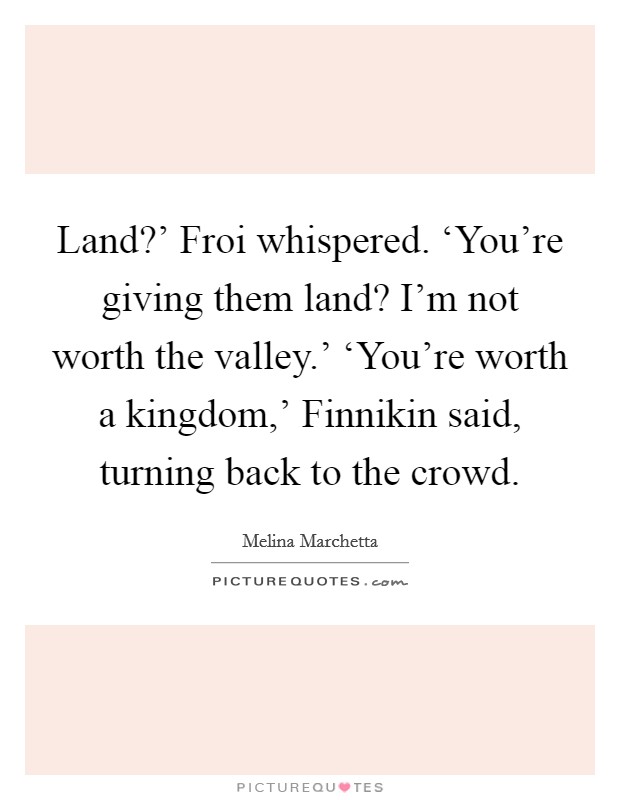 Land?' Froi whispered. ‘You're giving them land? I'm not worth the valley.' ‘You're worth a kingdom,' Finnikin said, turning back to the crowd Picture Quote #1
