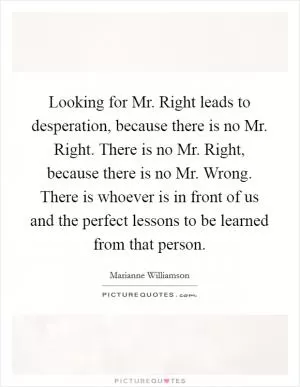 Looking for Mr. Right leads to desperation, because there is no Mr. Right. There is no Mr. Right, because there is no Mr. Wrong. There is whoever is in front of us and the perfect lessons to be learned from that person Picture Quote #1